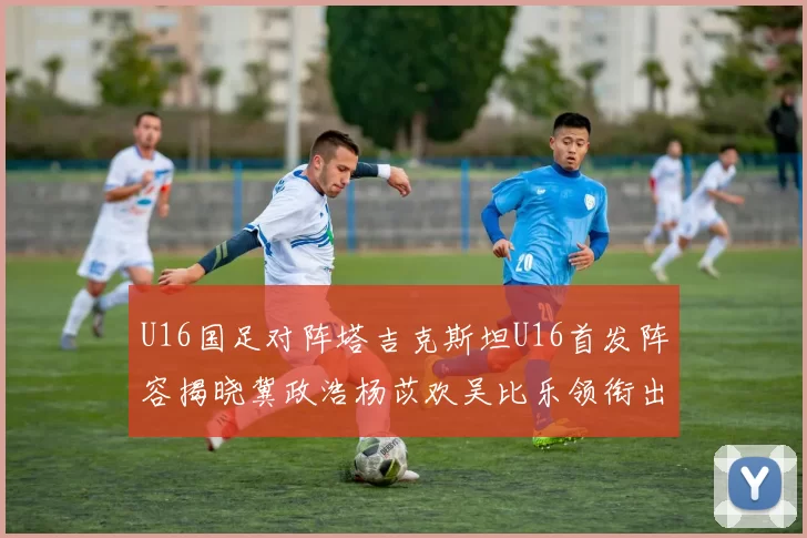 U16国足对阵塔吉克斯坦U16首发阵容揭晓冀政浩杨苡欢吴比乐领衔出战