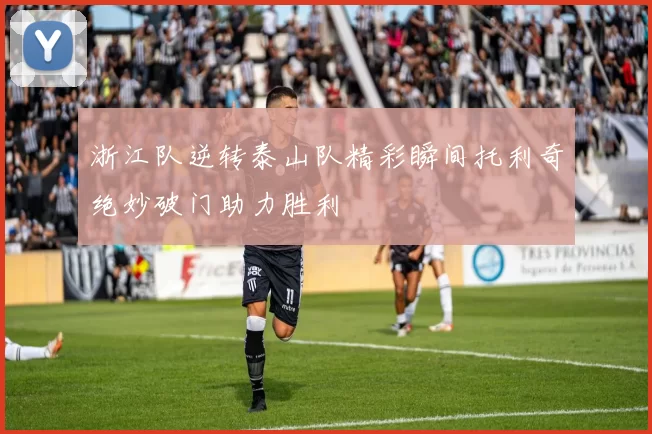 浙江队逆转泰山队精彩瞬间托利奇绝妙破门助力胜利