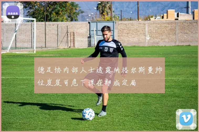 德足协内部人士透露纳格尔斯曼帅位岌岌可危下课在即成定局