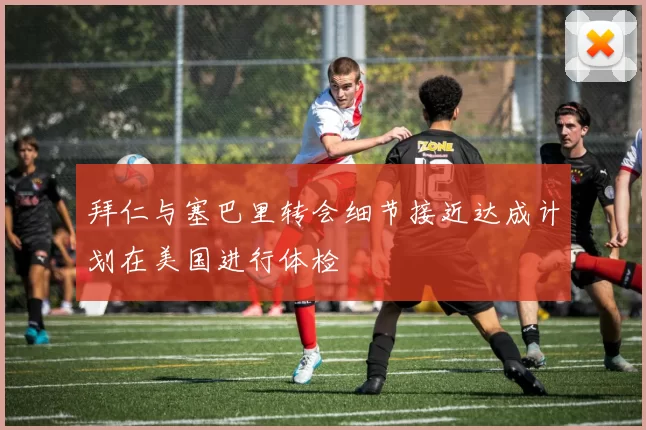 拜仁与塞巴里转会细节接近达成计划在美国进行体检