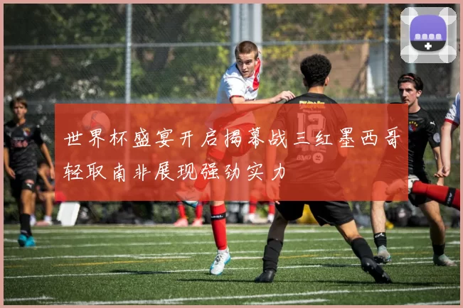 世界杯盛宴开启揭幕战三红墨西哥轻取南非展现强劲实力