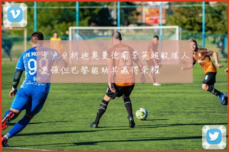 卡卢分析迪奥曼德前景英超锻炼人更强但巴黎能助其赢得荣耀