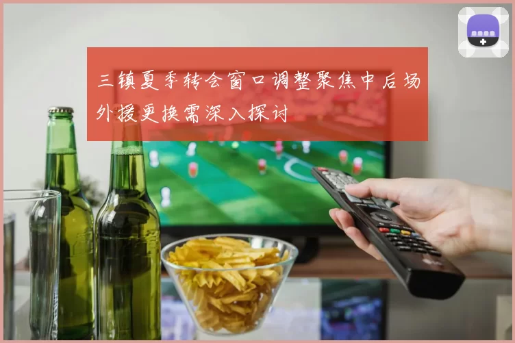 三镇夏季转会窗口调整聚焦中后场外援更换需深入探讨