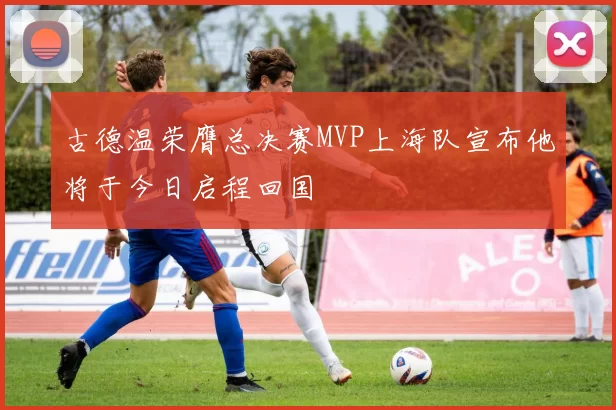 古德温荣膺总决赛MVP上海队宣布他将于今日启程回国