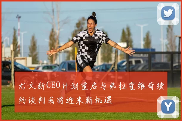 尤文新CEO计划重启与弗拉霍维奇续约谈判或将迎来新机遇