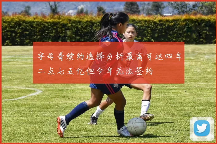 字母哥续约选择分析最高可达四年二点七五亿但今年无法签约