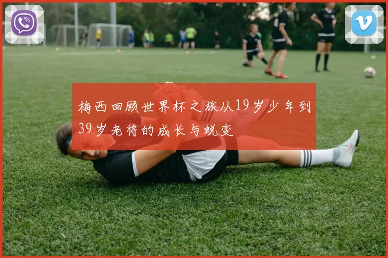 梅西回顾世界杯之旅从19岁少年到39岁老将的成长与蜕变