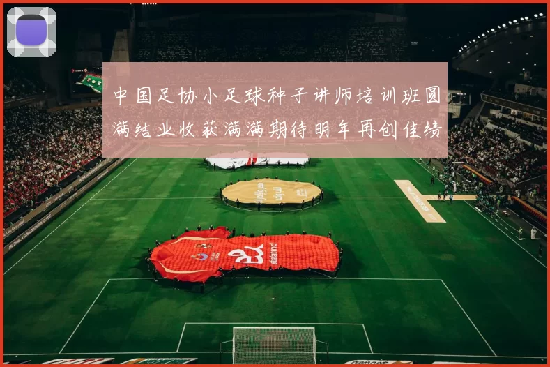中国足协小足球种子讲师培训班圆满结业收获满满期待明年再创佳绩