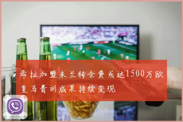 希拉加盟米兰转会费或达1500万欧皇马青训成果持续变现