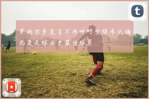 罗纳尔多直言不讳呼吁全球承认梅西是足球历史最佳球员