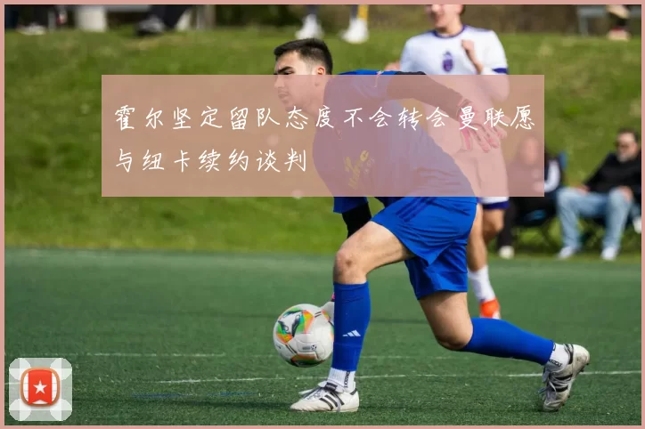霍尔坚定留队态度不会转会曼联愿与纽卡续约谈判