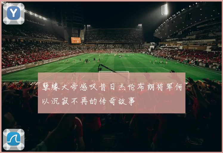 孽缘大帝感叹昔日杰伦布朗将军何以沉寂不再的传奇故事