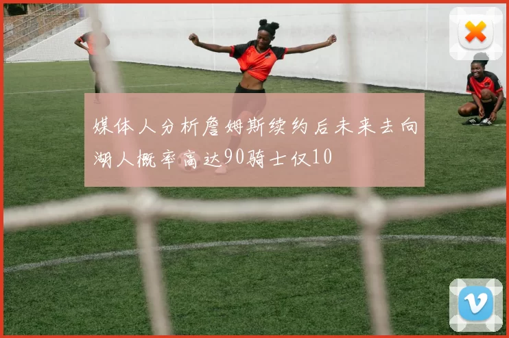 媒体人分析詹姆斯续约后未来去向湖人概率高达90骑士仅10