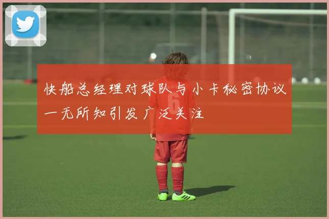 快船总经理对球队与小卡秘密协议一无所知引发广泛关注