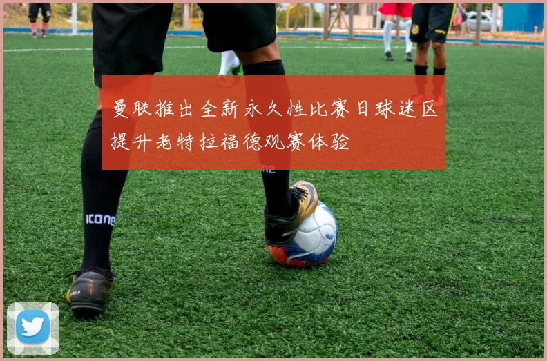 曼联推出全新永久性比赛日球迷区提升老特拉福德观赛体验